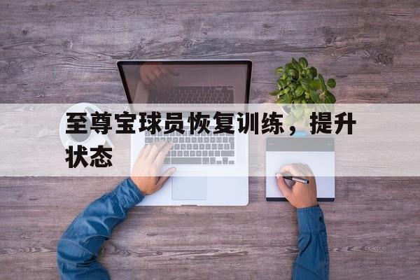 乐鱼体育登录入口-至尊宝球员恢复训练，提升状态的简单介绍